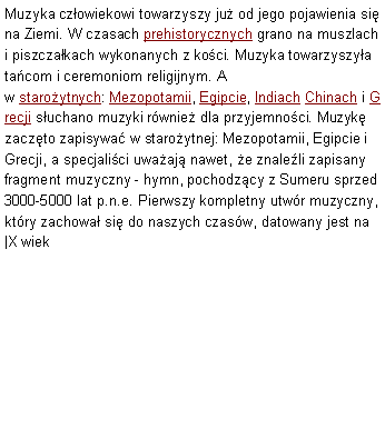 Pole tekstowe: Muzyka czowiekowi towarzyszy ju od jego pojawienia si na Ziemi. W czasach prehistorycznych grano na muszlach i piszczakach wykonanych z koci. Muzyka towarzyszya tacom i ceremoniom religijnym. A w staroytnych: Mezopotamii, Egipcie, Indiach Chinach i Grecji suchano muzyki rwnie dla przyjemnoci. Muzyk zaczto zapisywa w staroytnej: Mezopotamii, Egipcie i Grecji, a specjalici uwaaj nawet, e znaleli zapisany fragment muzyczny - hymn, pochodzcy z Sumeru sprzed 3000-5000 lat p.n.e. Pierwszy kompletny utwr muzyczny, ktry zachowa si do naszych czasw, datowany jest na |X wiek 